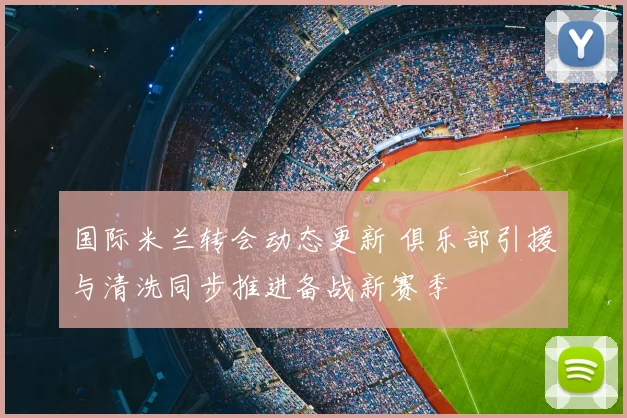 国际米兰转会动态更新 俱乐部引援与清洗同步推进备战新赛季