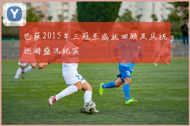 巴萨2015年三冠王成就回顾及庆祝巡游盛况纪实