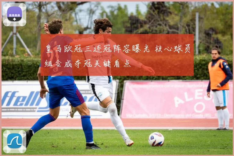 皇马欧冠三连冠阵容曝光 核心球员组合成夺冠关键看点