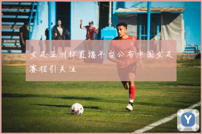 女足亚洲杯直播平台公布中国女足赛程引关注