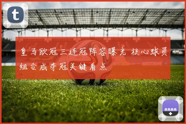 皇马欧冠三连冠阵容曝光 核心球员组合成夺冠关键看点