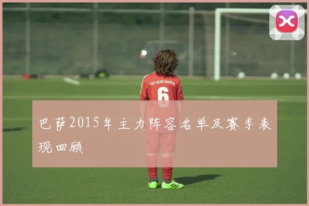 巴萨2015年主力阵容名单及赛季表现回顾