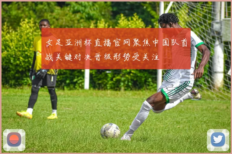 女足亚洲杯直播官网聚焦中国队首战关键对决晋级形势受关注