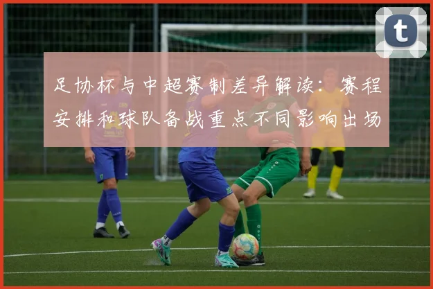 足协杯与中超赛制差异解读:赛程安排和球队备战重点不同影响出场轮换