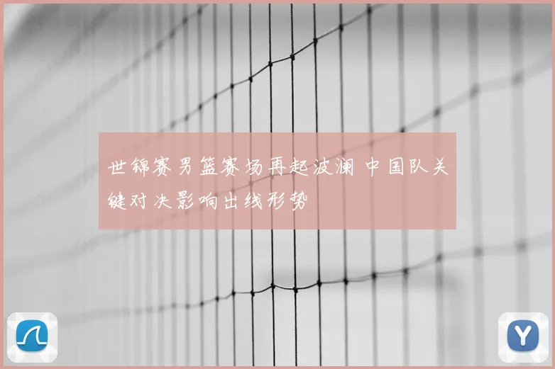 世锦赛男篮赛场再起波澜 中国队关键对决影响出线形势