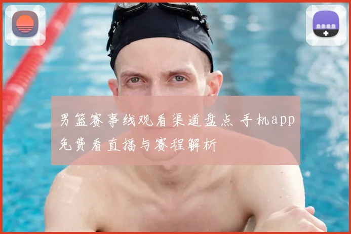 男篮赛事线观看渠道盘点 手机app免费看直播与赛程解析