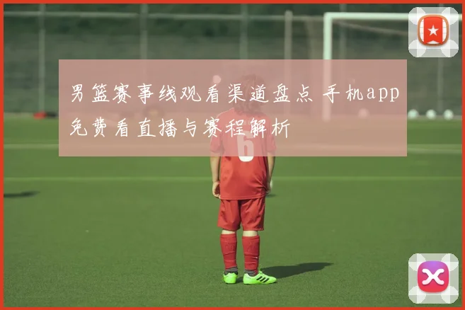 男篮赛事线观看渠道盘点 手机app免费看直播与赛程解析