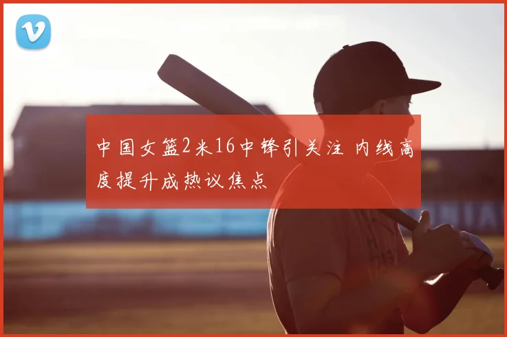中国女篮2米16中锋引关注 内线高度提升成热议焦点