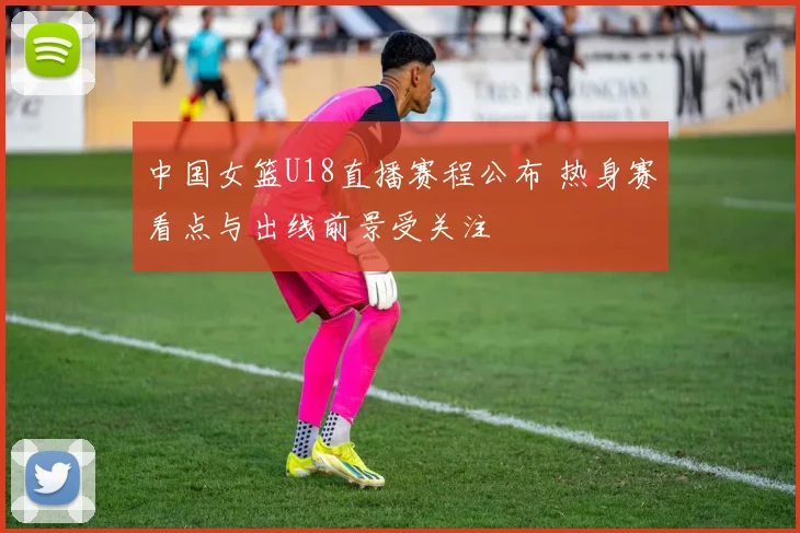 中国女篮U18直播赛程公布 热身赛看点与出线前景受关注