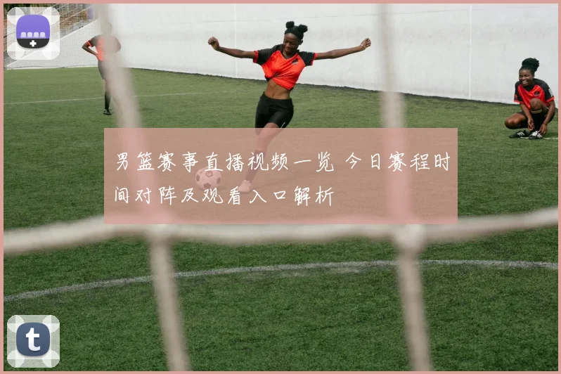 男篮赛事直播视频一览 今日赛程时间对阵及观看入口解析