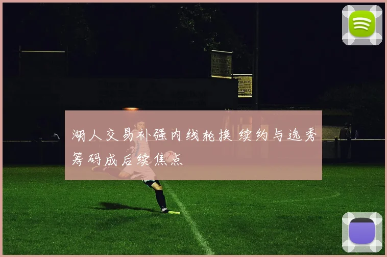 湖人交易补强内线轮换 续约与选秀筹码成后续焦点