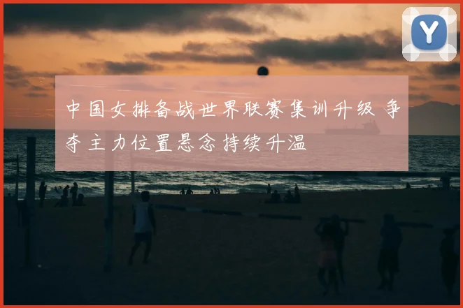 中国女排备战世界联赛集训升级 争夺主力位置悬念持续升温