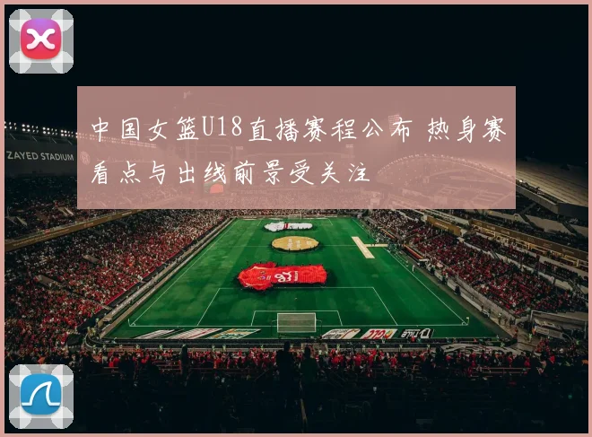 中国女篮U18直播赛程公布 热身赛看点与出线前景受关注