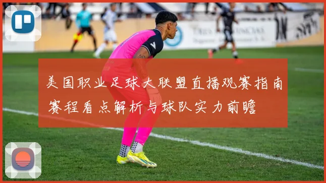 美国职业足球大联盟直播观赛指南 赛程看点解析与球队实力前瞻