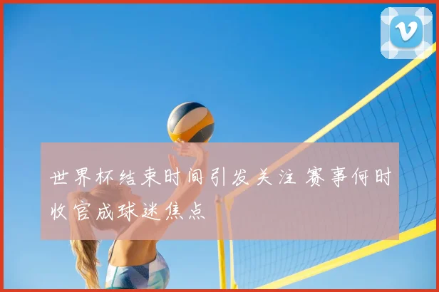 世界杯结束时间引发关注 赛事何时收官成球迷焦点