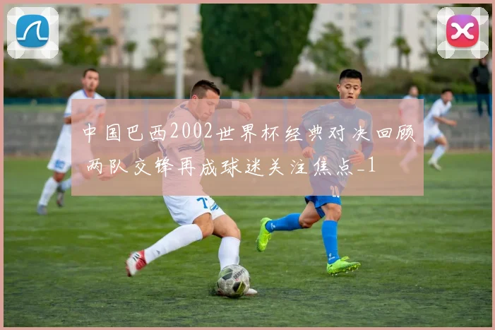 中国巴西2002世界杯经典对决回顾 两队交锋再成球迷关注焦点_1