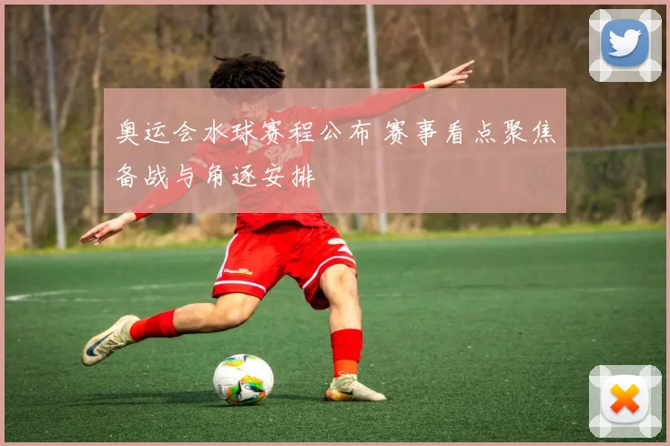 奥运会水球赛程公布 赛事看点聚焦备战与角逐安排