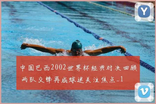 中国巴西2002世界杯经典对决回顾 两队交锋再成球迷关注焦点_1
